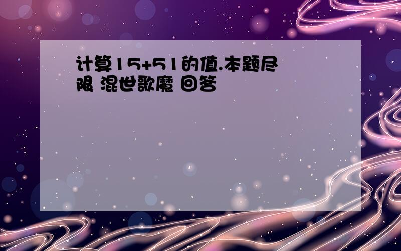 计算15+51的值.本题尽 限 混世歌魔 回答