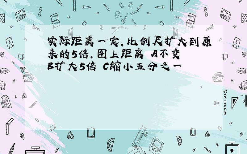 实际距离一定,比例尺扩大到原来的5倍,图上距离 A不变 B扩大5倍 C缩小五分之一