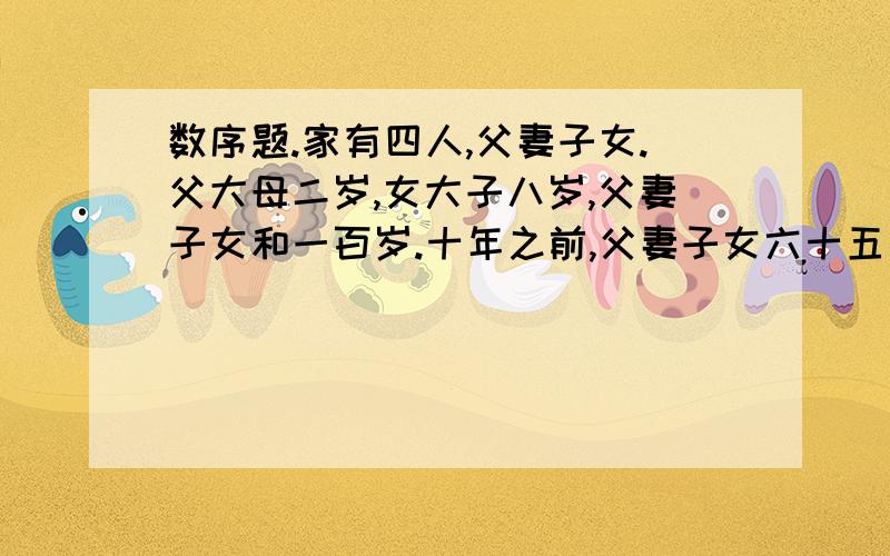 数序题.家有四人,父妻子女.父大母二岁,女大子八岁,父妻子女和一百岁.十年之前,父妻子女六十五岁,求父妻子女各为几何?