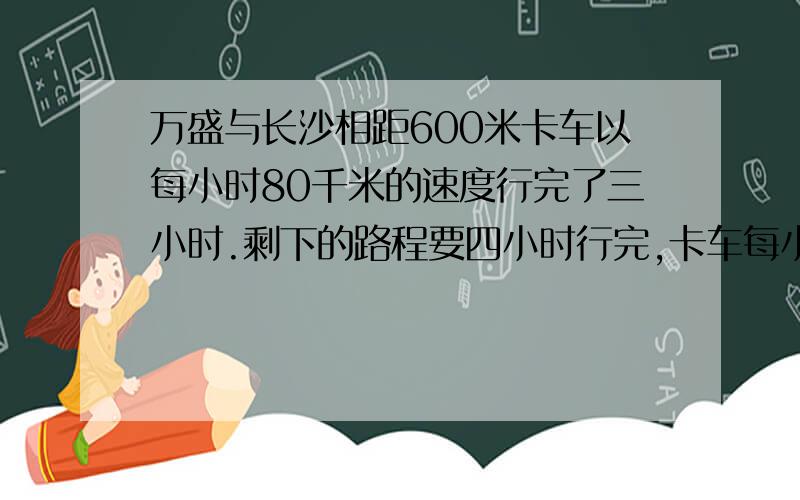 万盛与长沙相距600米卡车以每小时80千米的速度行完了三小时.剩下的路程要四小时行完,卡车每小时行多少千米?