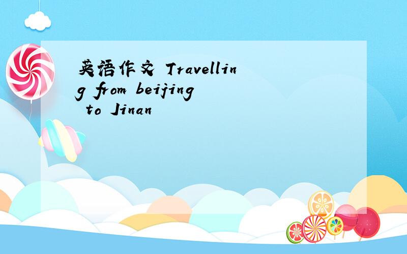 英语作文 Travelling from beijing to Jinan