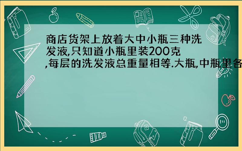 商店货架上放着大中小瓶三种洗发液,只知道小瓶里装200克,每层的洗发液总重量相等.大瓶,中瓶里各装多少