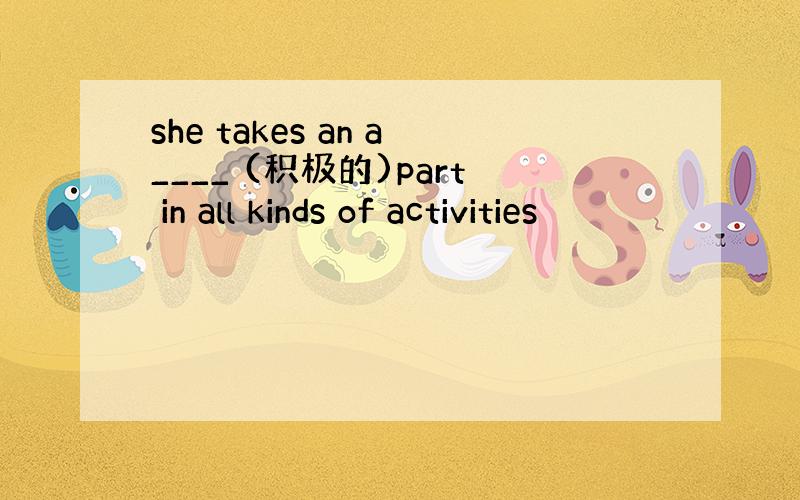 she takes an a____ (积极的)part in all kinds of activities