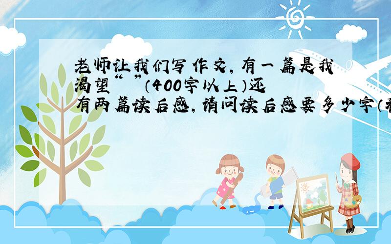 老师让我们写作文,有一篇是我渴望“ ”（400字以上）还有两篇读后感,请问读后感要多少字（初一）,初中生必读十篇是哪十篇