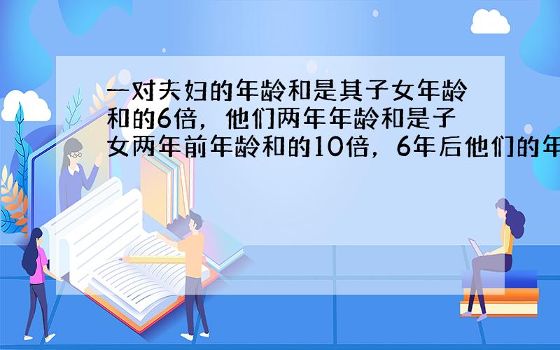 一对夫妇的年龄和是其子女年龄和的6倍，他们两年年龄和是子女两年前年龄和的10倍，6年后他们的年龄和的3倍，设这对夫妇现在