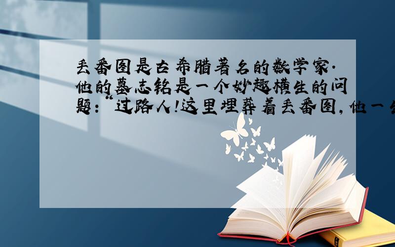 丢番图是古希腊著名的数学家.他的墓志铭是一个妙趣横生的问题：“过路人!这里埋葬着丢番图,他一生的1/6是同年时代,又过了