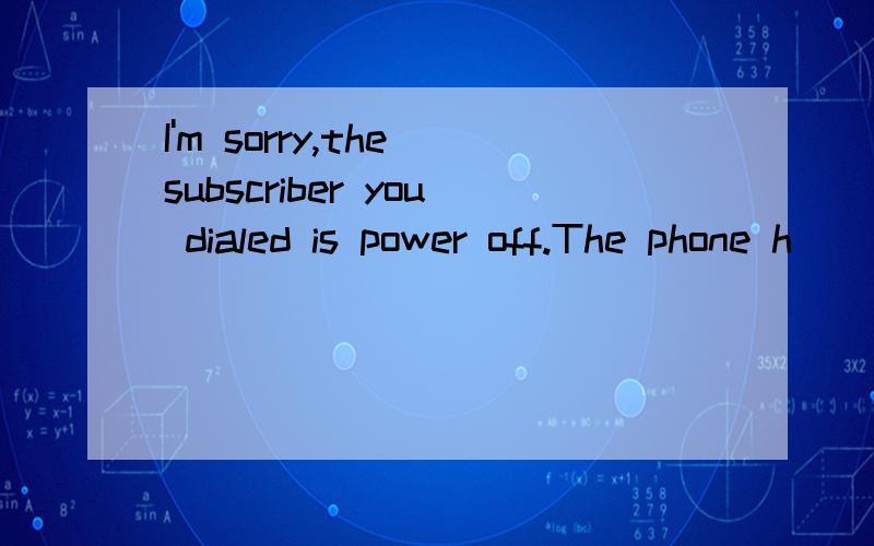 I'm sorry,the subscriber you dialed is power off.The phone h