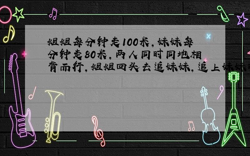 姐姐每分钟走100米,妹妹每分钟走80米,两人同时同地相背而行,姐姐回头去追妹妹,追上妹妹时,姐姐一共行了多少米?