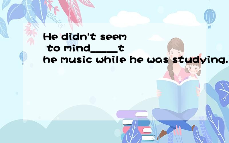 He didn't seem to mind_____the music while he was studying.下