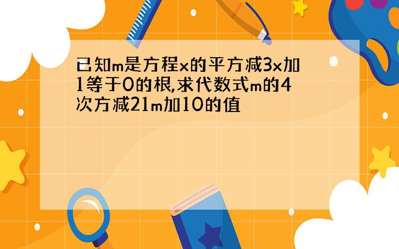 已知m是方程x的平方减3x加1等于0的根,求代数式m的4次方减21m加10的值