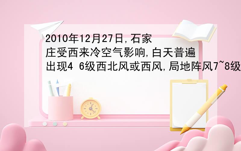 2010年12月27日,石家庄受西来冷空气影响,白天普遍出现4 6级西北风或西风,局地阵风7~8级.受这次冷空气影响,2