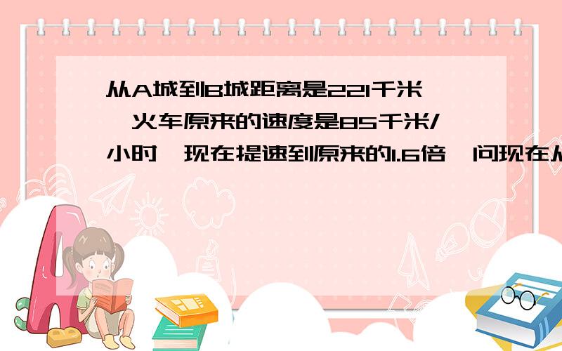 从A城到B城距离是221千米,火车原来的速度是85千米/小时,现在提速到原来的1.6倍,问现在从A城到B城可以节省多少时