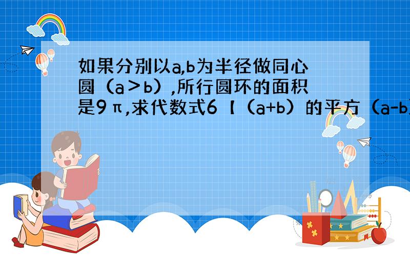 如果分别以a,b为半径做同心圆（a＞b）,所行圆环的面积是9π,求代数式6【（a+b）的平方（a-b）的立方】