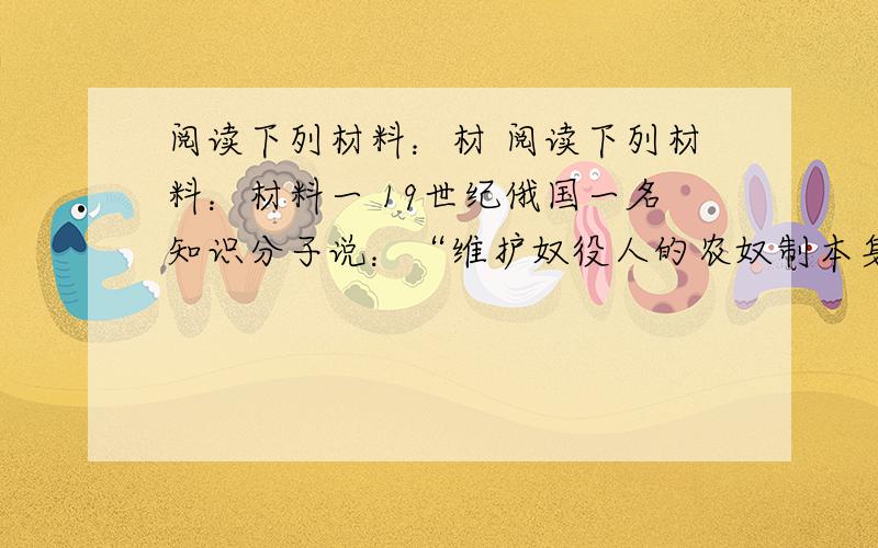 阅读下列材料：材 阅读下列材料：材料一 19世纪俄国一名知识分子说：“维护奴役人的农奴制本身,是不会有成效的,而且也毫无