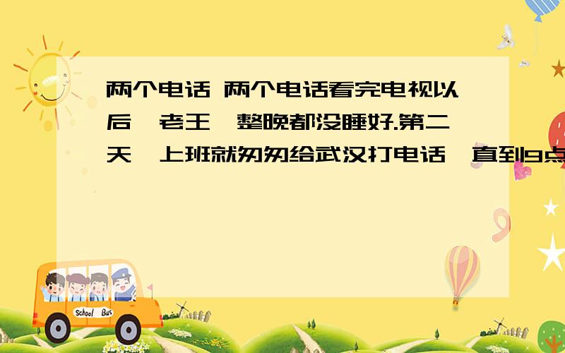 两个电话 两个电话看完电视以后,老王一整晚都没睡好.第二天一上班就匆匆给武汉打电话,直到9点,那端才响起儿子的声音：“爸