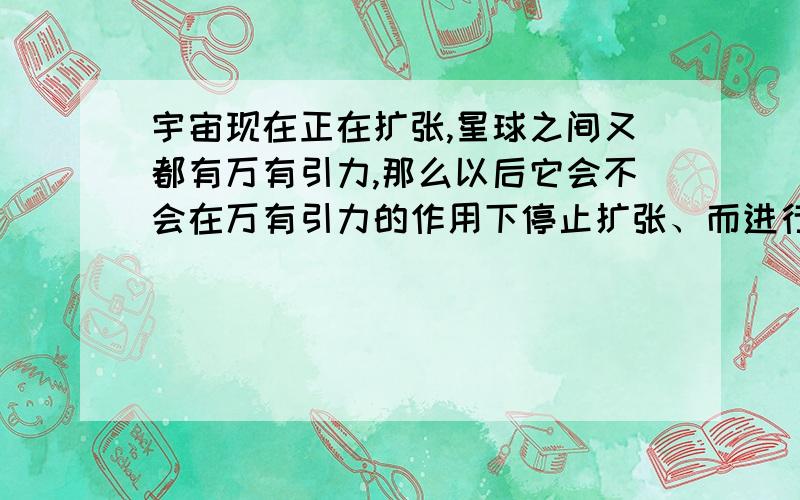 宇宙现在正在扩张,星球之间又都有万有引力,那么以后它会不会在万有引力的作用下停止扩张、而进行收缩呢