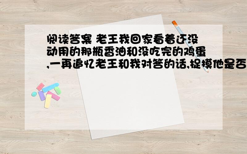 阅读答案 老王我回家看着还没动用的那瓶香油和没吃完的鸡蛋,一再追忆老王和我对答的话,捉摸他是否知道我领受他的谢意.我想他