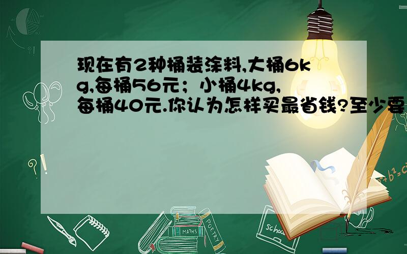 现在有2种桶装涂料,大桶6kg,每桶56元；小桶4kg,每桶40元.你认为怎样买最省钱?至少要花多少钱买