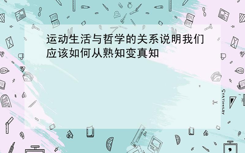 运动生活与哲学的关系说明我们应该如何从熟知变真知