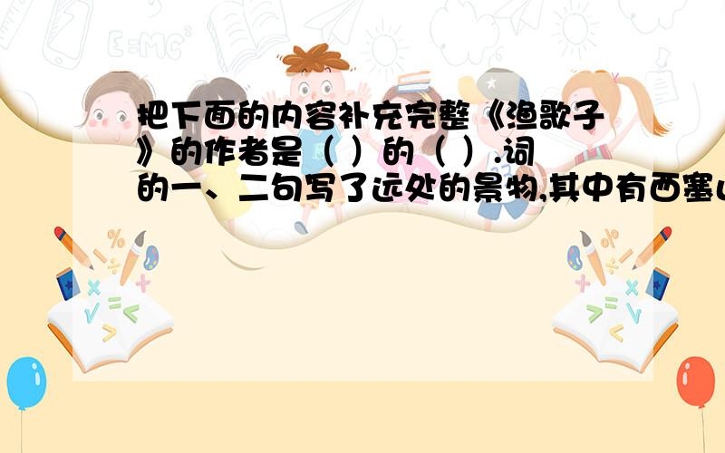 把下面的内容补充完整《渔歌子》的作者是（ ）的（ ）.词的一、二句写了远处的景物,其中有西塞山、白鹭、桃花、流水、鳜鱼.