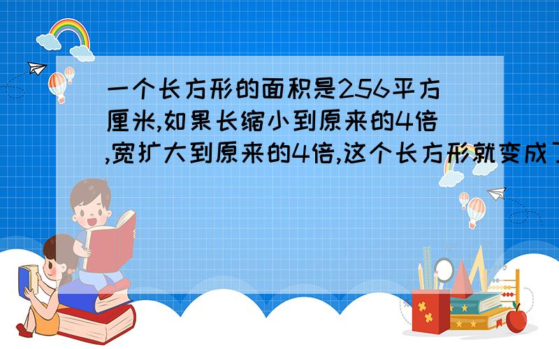 一个长方形的面积是256平方厘米,如果长缩小到原来的4倍,宽扩大到原来的4倍,这个长方形就变成了正方形,