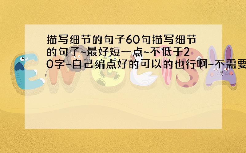 描写细节的句子60句描写细节的句子~最好短一点~不低于20字~自己编点好的可以的也行啊~不需要名人的。只要是就行 60句