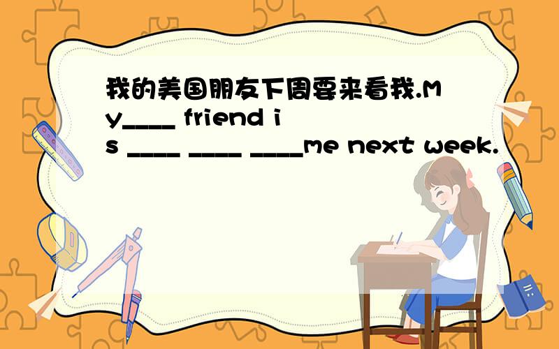 我的美国朋友下周要来看我.My____ friend is ____ ____ ____me next week.