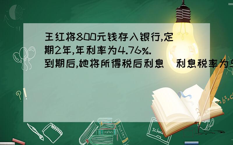 王红将800元钱存入银行,定期2年,年利率为4.76%.到期后,她将所得税后利息(利息税率为5%)捐赠给“希望工程”,她