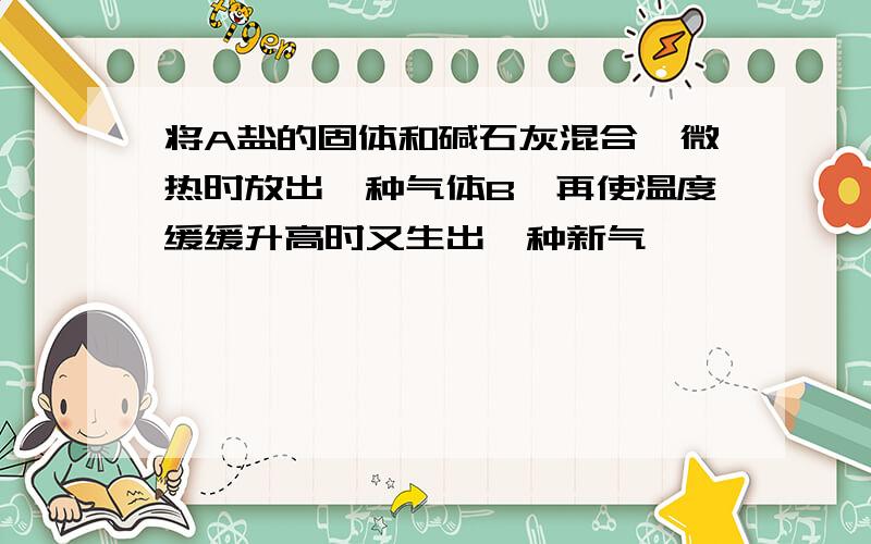 将A盐的固体和碱石灰混合,微热时放出一种气体B,再使温度缓缓升高时又生出一种新气