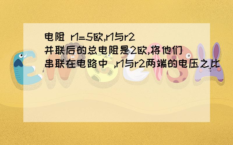 电阻 r1=5欧,r1与r2并联后的总电阻是2欧,将他们串联在电路中 ,r1与r2两端的电压之比