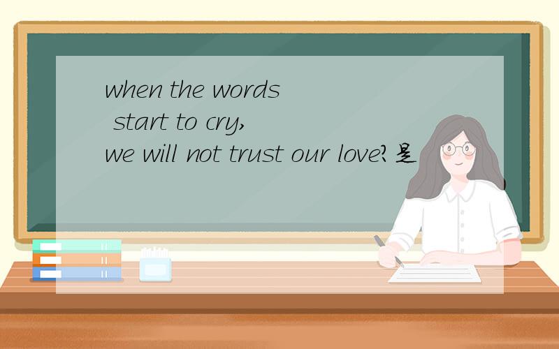 when the words start to cry,we will not trust our love?是