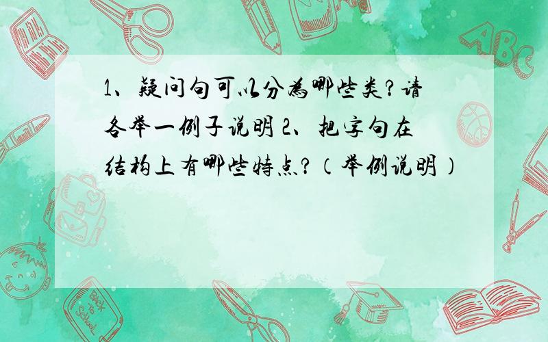 1、疑问句可以分为哪些类?请各举一例子说明 2、把字句在结构上有哪些特点?（举例说明）