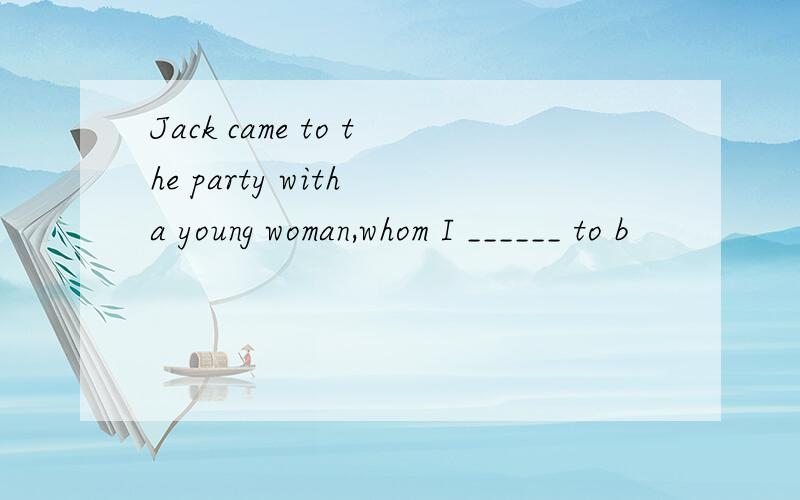 Jack came to the party with a young woman,whom I ______ to b