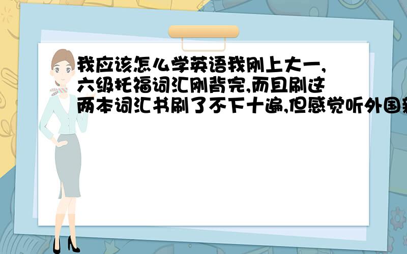 我应该怎么学英语我刚上大一,六级托福词汇刚背完,而且刷这两本词汇书刷了不下十遍,但感觉听外国新闻啊,与人交流啊什么的还是