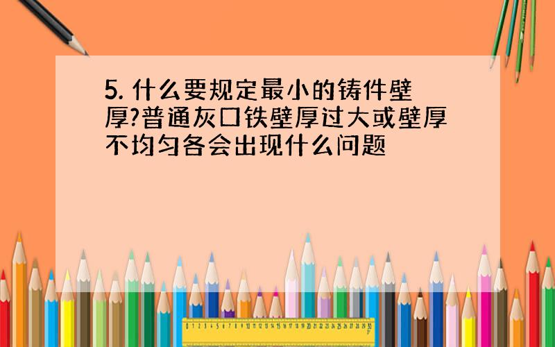 5. 什么要规定最小的铸件壁厚?普通灰口铁壁厚过大或壁厚不均匀各会出现什么问题