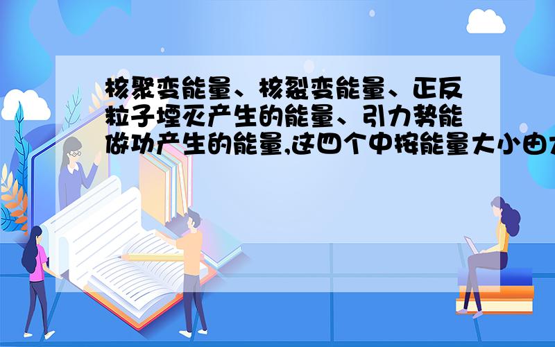 核聚变能量、核裂变能量、正反粒子堙灭产生的能量、引力势能做功产生的能量,这四个中按能量大小由大到小排列一下