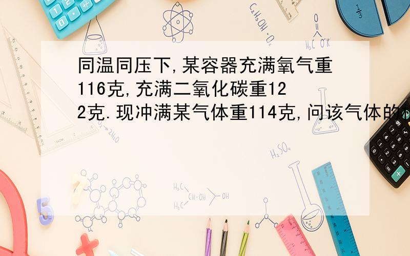 同温同压下,某容器充满氧气重116克,充满二氧化碳重122克.现冲满某气体重114克,问该气体的相对分子质量