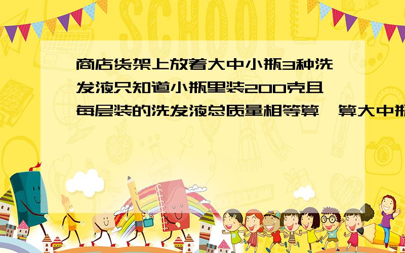 商店货架上放着大中小瓶3种洗发液只知道小瓶里装200克且每层装的洗发液总质量相等算一算大中瓶里各装多少