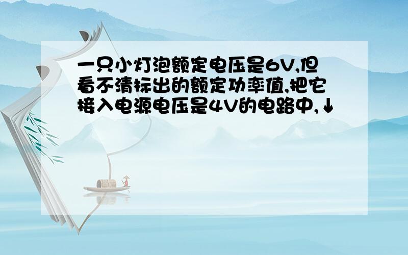 一只小灯泡额定电压是6V,但看不清标出的额定功率值,把它接入电源电压是4V的电路中,↓