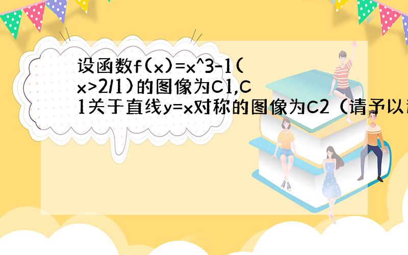 设函数f(x)=x^3-1(x>2/1)的图像为C1,C1关于直线y=x对称的图像为C2（请予以过程）