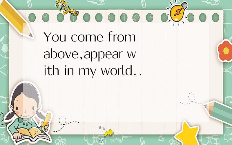 You come from above,appear with in my world..