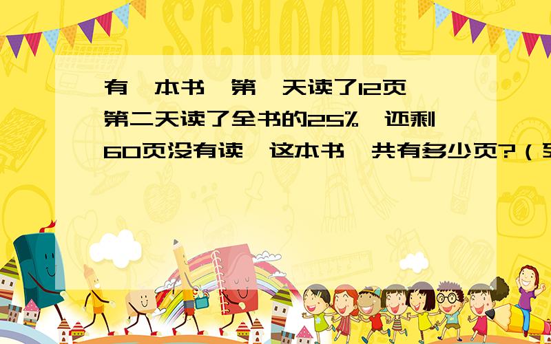 有一本书,第一天读了12页,第二天读了全书的25%,还剩60页没有读,这本书一共有多少页?（列式计算）