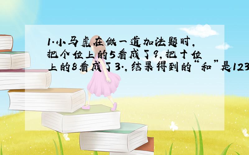 1.小马虎在做一道加法题时,把个位上的5看成了9,把十位上的8看成了3.,结果得到的“和”是123.问：正确的结果应是多