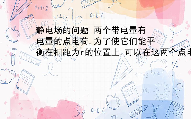 静电场的问题 两个带电量有 电量的点电荷,为了使它们能平衡在相距为r的位置上,可以在这两个点电荷连线的