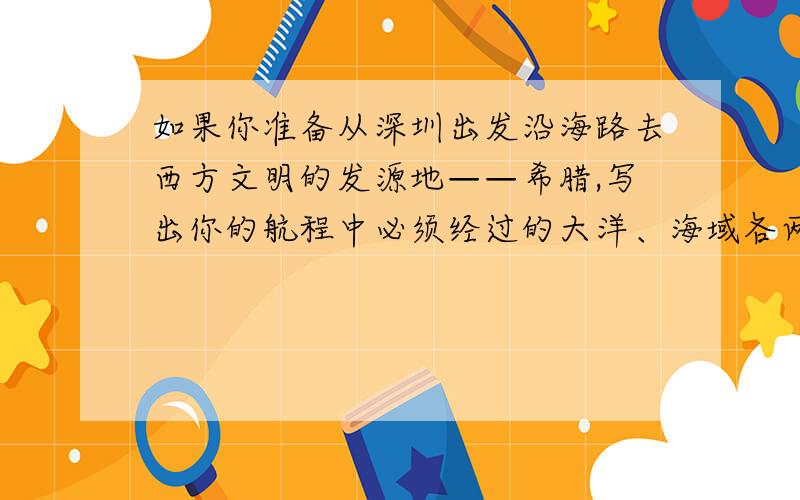 如果你准备从深圳出发沿海路去西方文明的发源地——希腊,写出你的航程中必须经过的大洋、海域各两个,必须经过的海峡、运河各一