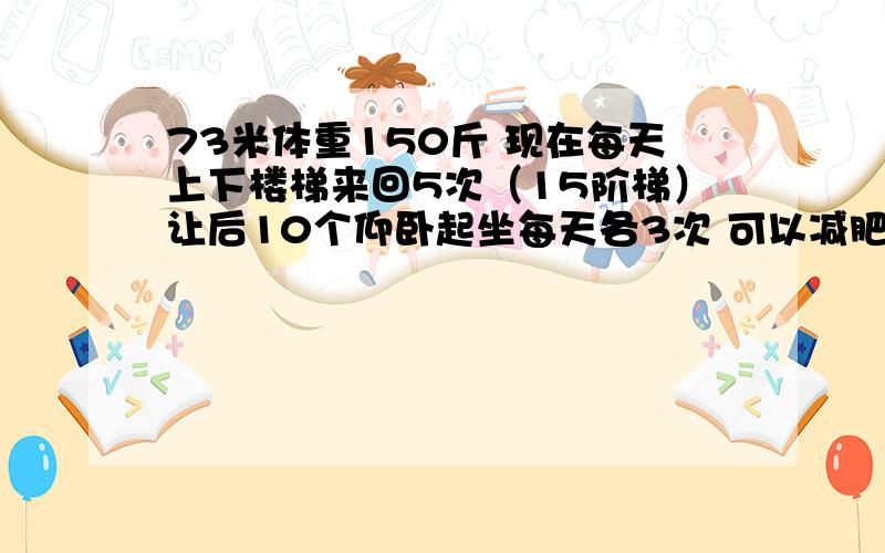 73米体重150斤 现在每天上下楼梯来回5次（15阶梯）让后10个仰卧起坐每天各3次 可以减肥吗