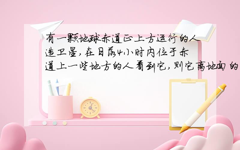 有一颗地球赤道正上方运行的人造卫星,在日落4小时内位于赤道上一些地方的人看到它,则它离地面的高度是多少米?