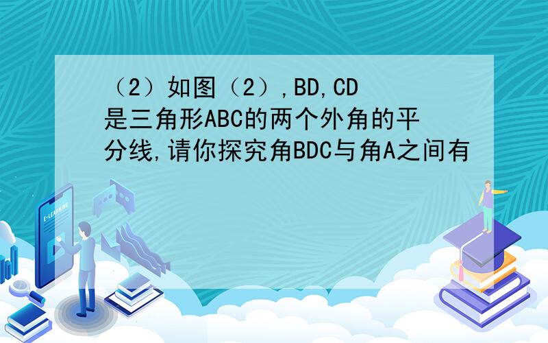 （2）如图（2）,BD,CD是三角形ABC的两个外角的平分线,请你探究角BDC与角A之间有