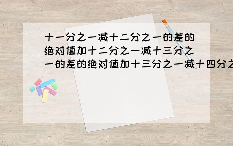 十一分之一减十二分之一的差的绝对值加十二分之一减十三分之一的差的绝对值加十三分之一减十四分之一的差的绝对值加十四分之一减