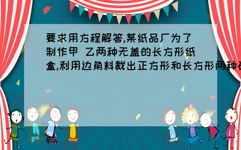 要求用方程解答,某纸品厂为了制作甲 乙两种无盖的长方形纸盒,利用边角料裁出正方形和长方形两种硬纸片,且长方形的宽于正方形